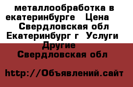 металлообработка в екатеринбурге › Цена ­ 1 - Свердловская обл., Екатеринбург г. Услуги » Другие   . Свердловская обл.